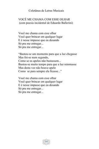 Coletânea de Letras Musicais
490
VOCÊ ME CHAMA COM ESSE OLHAR
(com poesia incidental de Eduardo Ballerini)
Você me chama com esse olhar
Você quer brincar em qualquer lugar
E é nesse impasse que eu desando
Só pra me entregar...
Só pra me entregar...
“Bastou-se um momento para que a luz chegasse
Mas foi-se num segundo,
Como se os apelos não bastassem...
Bastou-se muito tempo para que a luz retornasse
Mas desta vez não houve apelo
Como se para sempre ela ficasse...”
Você me chama com esse olhar
Você quer brincar em qualquer lugar
E é nesse impasse que eu desando
Só pra me entregar...
Só pra me entregar...
 