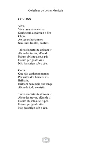 Coletânea de Letras Musicais
494
CONFINS
Viva,
Viva uma noite eterna
Sonhe com a guerra e o fim
Chore,
Ao ver os horizontes
Sem suas frontes, confins.
Trilhas incertas te deixam ir
Além das trevas, além de ti
Há um abismo a seus pés
Há um perigo de viés
Não há abrigo sob o céu.
Cores
Que não ganharam nomes
Por culpa dos homens vis
Brilham,
Brilham bem mais que longe
Além de todo o existir.
Trilhas incertas te deixam ir
Além das trevas, além de ti
Há um abismo a seus pés
Há um perigo de viés
Não há abrigo sob o céu.
 
