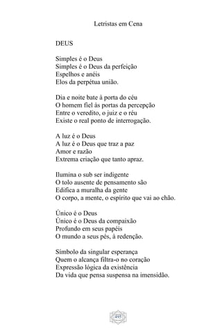 Letristas em Cena
495
DEUS
Simples é o Deus
Simples é o Deus da perfeição
Espelhos e anéis
Elos da perpétua união.
Dia e noite bate à porta do céu
O homem fiel às portas da percepção
Entre o veredito, o juiz e o réu
Existe o real ponto de interrogação.
A luz é o Deus
A luz é o Deus que traz a paz
Amor e razão
Extrema criação que tanto apraz.
Ilumina o sub ser indigente
O tolo ausente de pensamento são
Edifica a muralha da gente
O corpo, a mente, o espírito que vai ao chão.
Único é o Deus
Único é o Deus da compaixão
Profundo em seus papéis
O mundo a seus pés, à redenção.
Símbolo da singular esperança
Quem o alcança filtra-o no coração
Expressão lógica da existência
Da vida que pensa suspensa na imensidão.
 