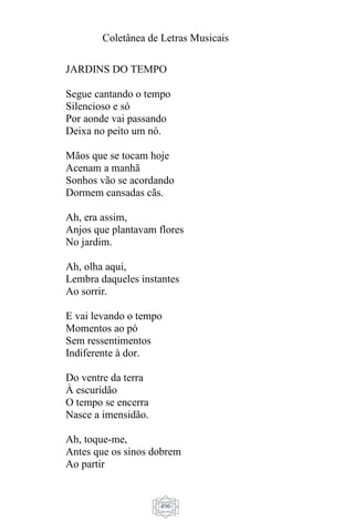 Coletânea de Letras Musicais
496
JARDINS DO TEMPO
Segue cantando o tempo
Silencioso e só
Por aonde vai passando
Deixa no peito um nó.
Mãos que se tocam hoje
Acenam a manhã
Sonhos vão se acordando
Dormem cansadas cãs.
Ah, era assim,
Anjos que plantavam flores
No jardim.
Ah, olha aqui,
Lembra daqueles instantes
Ao sorrir.
E vai levando o tempo
Momentos ao pó
Sem ressentimentos
Indiferente à dor.
Do ventre da terra
À escuridão
O tempo se encerra
Nasce a imensidão.
Ah, toque-me,
Antes que os sinos dobrem
Ao partir
 