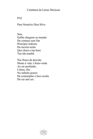 Coletânea de Letras Musicais
500
PAI
Para Nemésio Dias Silva
Sim,
Enfim chegaste ao mundo
Do começo sem fim
Princípio indireto
Da incerta razão
Que chora a tua hora
Tua ida manhã.
Nas flores da descida
Morte é vida, é bem-vinda
Ao ser profundo,
Calmo, fito
No infinito prazer
De contemplar a face oculta
Do ser anti ser.
 