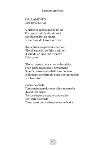 Letristas em Cena
501
SEU LAMENTO
Para Ismália Dias
A primeira quebra que há no ser
Tem que vir de dentro de você
Revolucionário do prazer
Ser a chaga do tormento é crer.
Que a primeira queda nos faz ver
Não há nada tão perfeito a não ser
O sentido de tudo que é incerto
É tão certo!
Não se importe com a morte dos afetos
Todo golpe ressuscita o pensamento
O que se move e nos ilude é o concreto
O alimento predileto do poeta é o sentimento.
Seu lamento!
Estou encantado
Com a paisagem dos teus olhos magoados
Quando alvejados
Nossos corpos pareciam condenados
Por terem se amado
Como gatos que madrugam nos telhados.
 
