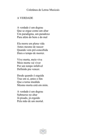 Coletânea de Letras Musicais
502
A VERDADE
A verdade é um degrau
Que se ergue como um altar
Um paradigma, um paradoxo
Para além do bem e do mal
Ela morre em plena vida
Antes mesmo de nascer
Quando vem pré-concebida
Dura o tempo de morrer.
Vive morta, meio viva
Meio morta vai viver
Por um tempo infalível
Definido pra vencer.
Desde quando é erguida
Traz em si, antes o fim
Que a torna imedida
Mesmo morta está em mim.
A verdade é um degrau
Submerso no altar
Já pisado, já erguido
Pela mão de um mortal.
 