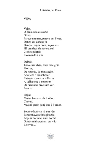 Letristas em Cena
503
VIDA
Vejas,
O céu ainda está azul
Olhes,
Parece um mar, parece um blues.
Danço eu, danças tu
Dançam anjos bons, anjos nus.
Há um deus de norte a sul
Clones mortais
E o mundo é um.
Deixas,
Todo esse chão, todo esse grão
Morres,
De rotação, de translação.
Anoitece o amanhecer
Entardece num envelhecer
A velha tece o novo ser
Os racionais precisam ver
Pra crer
Beijas
Minha face e serás traidor
Chores,
Mas há quem ache que é o amor.
Sobre o homem há um véu
Espaçonaves e imaginação
Alguns dormem num bordel
Outros mais pensam em vão
E se vão...
 
