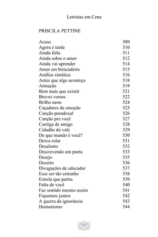 Letristas em Cena
505
PRISCILA PETTINE
Acaso
Agora é tarde
Ainda falta
Ainda sobre o amor
Ainda vai aprender
Amor em brincadeira
Análise sintática
Antes que algo aconteça
Armação
Bem mais que existir
Breves versos
Brilho neon
Caçadores de emoção
Canção paradoxal
Canção pra você
Cantiga de amigo
Cidadão do vale
De que mundo é você?
Deixa rolar
Desalento
Descrevendo um poeta
Desejo
Deserto
Divagações de educador
Esse ser tão estranho
Estrela que partiu
Falta de você
Faz sentido mesmo assim
Fiquemos juntos
A guerra da ignorância
Humanismo
509
510
511
512
514
515
516
518
519
521
522
524
525
526
527
528
529
530
531
532
533
535
536
537
538
539
540
541
542
543
544
 