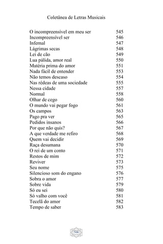 Coletânea de Letras Musicais
506
O incompreensível em meu ser
Incompreensível ser
Infernal
Lágrimas secas
Lei de cão
Lua pálida, amor real
Matéria prima do amor
Nada fácil de entender
Não temos descaso
Nas rédeas de uma sociedade
Nessa cidade
Normal
Olhar de cego
O mundo vai pegar fogo
Os campos
Pago pra ver
Pedidos insanos
Por que não quis?
A que verdade me refiro
Quem vai decidir
Raça desumana
O rei de um conto
Restos de mim
Reviver
Seu nome
Silencioso som do engano
Sobra o amor
Sobre vida
Só eu sei
Só valho com você
Tecelã do amor
Tempo de saber
545
546
547
548
549
550
551
553
554
555
557
558
560
561
563
565
566
567
568
569
570
571
572
573
575
576
577
579
580
581
582
583
 