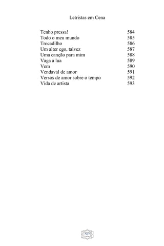 Letristas em Cena
507
Tenho pressa!
Todo o meu mundo
Trocadilho
Um alter ego, talvez
Uma canção para mim
Vaga a lua
Vem
Vendaval de amor
Versos de amor sobre o tempo
Vida de artista
584
585
586
587
588
589
590
591
592
593
 