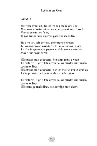 Letristas em Cena
509
ACASO
Não vou entrar em desespero só porque estou só,
Nem correr contra o tempo só porque estou sem você.
Vamos encarar os fatos,
Já não temos mais motivos para nos esconder.
Hoje eu vou sair de casa, pois preciso pensar.
Penso no acaso e nisso tudo. Eu saio, eu vou passear.
Eu só não quero essa pessoa aqui de novo encontrar.
Mas o que posso fazer?
Não posso mais estar aqui. Me sinto preso a você.
Eu disfarço, finjo e falo certas coisas erradas que eu não
costumo dizer.
Não posso mais estar aqui, por um motivo muito simples:
Estou preso a você, mas ainda não sabe disso.
Eu disfarço, finjo e falo certas coisas erradas que eu não
costumo dizer.
Não consigo mais dizer, não consigo mais dizer.
 