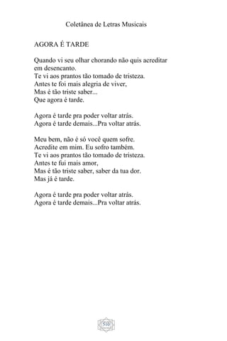 Coletânea de Letras Musicais
510
AGORA É TARDE
Quando vi seu olhar chorando não quis acreditar
em desencanto.
Te vi aos prantos tão tomado de tristeza.
Antes te foi mais alegria de viver,
Mas é tão triste saber...
Que agora é tarde.
Agora é tarde pra poder voltar atrás.
Agora é tarde demais...Pra voltar atrás.
Meu bem, não é só você quem sofre.
Acredite em mim. Eu sofro também.
Te vi aos prantos tão tomado de tristeza.
Antes te fui mais amor,
Mas é tão triste saber, saber da tua dor.
Mas já é tarde.
Agora é tarde pra poder voltar atrás.
Agora é tarde demais...Pra voltar atrás.
 