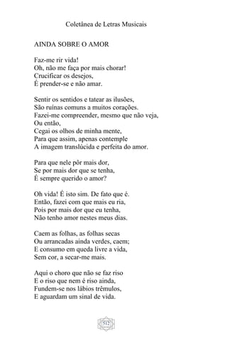 Coletânea de Letras Musicais
512
AINDA SOBRE O AMOR
Faz-me rir vida!
Oh, não me faça por mais chorar!
Crucificar os desejos,
É prender-se e não amar.
Sentir os sentidos e tatear as ilusões,
São ruínas comuns a muitos corações.
Fazei-me compreender, mesmo que não veja,
Ou então,
Cegai os olhos de minha mente,
Para que assim, apenas contemple
A imagem translúcida e perfeita do amor.
Para que nele pôr mais dor,
Se por mais dor que se tenha,
É sempre querido o amor?
Oh vida! É isto sim. De fato que é.
Então, fazei com que mais eu ria,
Pois por mais dor que eu tenha,
Não tenho amor nestes meus dias.
Caem as folhas, as folhas secas
Ou arrancadas ainda verdes, caem;
E consumo em queda livre a vida,
Sem cor, a secar-me mais.
Aqui o choro que não se faz riso
E o riso que nem é riso ainda,
Fundem-se nos lábios trêmulos,
E aguardam um sinal de vida.
 