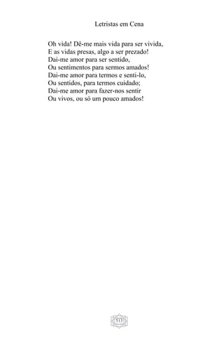 Letristas em Cena
513
Oh vida! Dê-me mais vida para ser vivida,
E as vidas presas, algo a ser prezado!
Dai-me amor para ser sentido,
Ou sentimentos para sermos amados!
Dai-me amor para termos e senti-lo,
Ou sentidos, para termos cuidado;
Dai-me amor para fazer-nos sentir
Ou vivos, ou só um pouco amados!
 