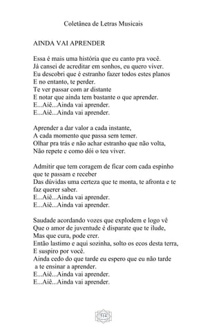 Coletânea de Letras Musicais
514
AINDA VAI APRENDER
Essa é mais uma história que eu canto pra você.
Já cansei de acreditar em sonhos, eu quero viver.
Eu descobri que é estranho fazer todos estes planos
E no entanto, te perder.
Te ver passar com ar distante
E notar que ainda tem bastante o que aprender.
E...Aiê...Ainda vai aprender.
E...Aiê...Ainda vai aprender.
Aprender a dar valor a cada instante,
A cada momento que passa sem temer.
Olhar pra trás e não achar estranho que não volta,
Não repete e como dói o teu viver.
Admitir que tem coragem de ficar com cada espinho
que te passam e receber
Das dúvidas uma certeza que te monta, te afronta e te
faz querer saber.
E...Aiê...Ainda vai aprender.
E...Aiê...Ainda vai aprender.
Saudade acordando vozes que explodem e logo vê
Que o amor de juventude é disparate que te ilude,
Mas que cura, pode crer.
Então lastimo e aqui sozinha, solto os ecos desta terra,
E suspiro por você.
Ainda cedo do que tarde eu espero que eu não tarde
a te ensinar a aprender.
E...Aiê...Ainda vai aprender.
E...Aiê...Ainda vai aprender.
 