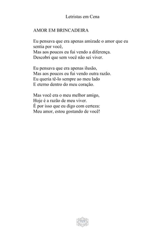 Letristas em Cena
515
AMOR EM BRINCADEIRA
Eu pensava que era apenas amizade o amor que eu
sentia por você,
Mas aos poucos eu fui vendo a diferença.
Descobri que sem você não sei viver.
Eu pensava que era apenas ilusão,
Mas aos poucos eu fui vendo outra razão.
Eu queria tê-lo sempre ao meu lado
E eterno dentro do meu coração.
Mas você era o meu melhor amigo,
Hoje é a razão de meu viver.
É por isso que eu digo com certeza:
Meu amor, estou gostando de você!
 