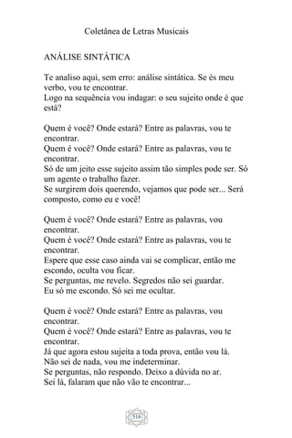Coletânea de Letras Musicais
516
ANÁLISE SINTÁTICA
Te analiso aqui, sem erro: análise sintática. Se és meu
verbo, vou te encontrar.
Logo na sequência vou indagar: o seu sujeito onde é que
está?
Quem é você? Onde estará? Entre as palavras, vou te
encontrar.
Quem é você? Onde estará? Entre as palavras, vou te
encontrar.
Só de um jeito esse sujeito assim tão simples pode ser. Só
um agente o trabalho fazer.
Se surgirem dois querendo, vejamos que pode ser... Será
composto, como eu e você!
Quem é você? Onde estará? Entre as palavras, vou
encontrar.
Quem é você? Onde estará? Entre as palavras, vou te
encontrar.
Espere que esse caso ainda vai se complicar, então me
escondo, oculta vou ficar.
Se perguntas, me revelo. Segredos não sei guardar.
Eu só me escondo. Só sei me ocultar.
Quem é você? Onde estará? Entre as palavras, vou
encontrar.
Quem é você? Onde estará? Entre as palavras, vou te
encontrar.
Já que agora estou sujeita a toda prova, então vou lá.
Não sei de nada, vou me indeterminar.
Se perguntas, não respondo. Deixo a dúvida no ar.
Sei lá, falaram que não vão te encontrar...
 
