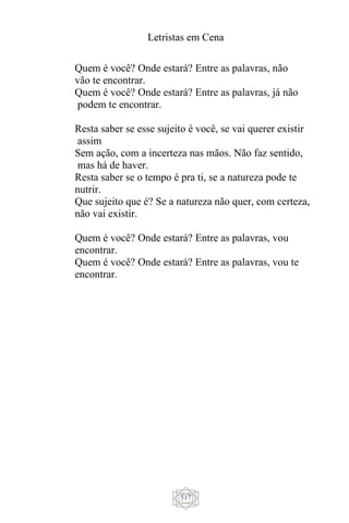 Letristas em Cena
517
Quem é você? Onde estará? Entre as palavras, não
vão te encontrar.
Quem é você? Onde estará? Entre as palavras, já não
podem te encontrar.
Resta saber se esse sujeito é você, se vai querer existir
assim
Sem ação, com a incerteza nas mãos. Não faz sentido,
mas há de haver.
Resta saber se o tempo é pra ti, se a natureza pode te
nutrir.
Que sujeito que é? Se a natureza não quer, com certeza,
não vai existir.
Quem é você? Onde estará? Entre as palavras, vou
encontrar.
Quem é você? Onde estará? Entre as palavras, vou te
encontrar.
 