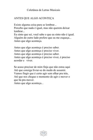 Coletânea de Letras Musicais
518
ANTES QUE ALGO ACONTEÇA
Existe alguma coisa para se lembrar...
Percebo que nada é igual, mas não querem deixar
lembrar...
Eu sinto que sei, você sabe o que eu sinto não é igual.
Alguém do outro lado prefere que eu me esqueça...
Antes que algo aconteça.
Antes que algo aconteça é preciso saber.
Antes que algo aconteça é preciso viver.
Antes que algo aconteça é preciso saber.
Antes que algo aconteça é preciso viver, é preciso
acordar e viver.
Se acaso precisar de mim finja que não estou aqui
Até que consiga livrar-se do medo de assumir.
Vamos fingir que é certo agir sem olhar pra trás,
Até que nos chegue o momento de agir e mover o
que há pra mover.
Antes que algo aconteça...
 