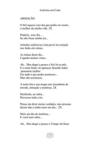 Letristas em Cena
519
ARMAÇÃO
O Sol aquece esse dia que podia ser assim,
o melhor da minha vida. 2X
Poderia...esse dia....
Se não fosse minha ira...
Atitudes explosivas com pavio no coração
nos farão em ruínas.
As ruínas deste dia...
Cegarão muitas vistas...
Ah... Mas daqui a pouco o Sol irá se pôr,
E a noite linda vai aparecer fazendo todos
pensarem melhor
Em tudo o que podia acontecer...
Mas não aconteceu.
A noite fria e sua magia nos incumbem da
missão, armação e mentiras. 2X
Desilusão, eu sabia...
Provocou toda a ira.
Penso em dizer meias verdades, mas pessoas
dizem não e então mais um dia... 2X
Mais um dia de mentiras...
E você nem sabia...
Ah... Mas daqui a pouco o Tempo irá fazer
 