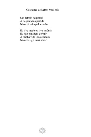Coletânea de Letras Musicais
52
Um retrato no portão
A despedida a partida
Não entendi qual a razão
Eu tive medo eu tive insônia
Eu não consegui dormir
A minha vida indo embora
Não consigo mais sorrir
 