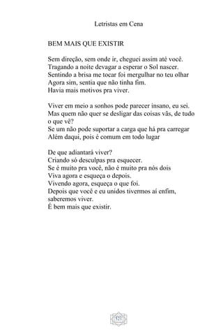 Letristas em Cena
521
BEM MAIS QUE EXISTIR
Sem direção, sem onde ir, cheguei assim até você.
Tragando a noite devagar a esperar o Sol nascer.
Sentindo a brisa me tocar foi mergulhar no teu olhar
Agora sim, sentia que não tinha fim.
Havia mais motivos pra viver.
Viver em meio a sonhos pode parecer insano, eu sei.
Mas quem não quer se desligar das coisas vãs, de tudo
o que vê?
Se um não pode suportar a carga que há pra carregar
Além daqui, pois é comum em todo lugar
De que adiantará viver?
Criando só desculpas pra esquecer.
Se é muito pra você, não é muito pra nós dois
Viva agora e esqueça o depois.
Vivendo agora, esqueça o que foi.
Depois que você e eu unidos tivermos aí enfim,
saberemos viver.
É bem mais que existir.
 