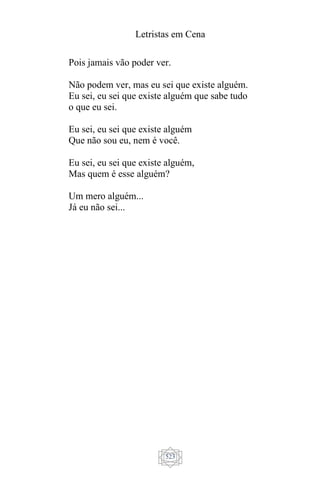 Letristas em Cena
523
Pois jamais vão poder ver.
Não podem ver, mas eu sei que existe alguém.
Eu sei, eu sei que existe alguém que sabe tudo
o que eu sei.
Eu sei, eu sei que existe alguém
Que não sou eu, nem é você.
Eu sei, eu sei que existe alguém,
Mas quem é esse alguém?
Um mero alguém...
Já eu não sei...
 