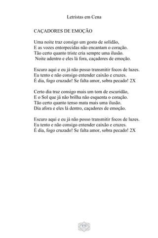Letristas em Cena
525
CAÇADORES DE EMOÇÃO
Uma noite traz consigo um gosto de solidão,
E as vozes entorpecidas não encantam o coração.
Tão certo quanto triste cria sempre uma ilusão.
Noite adentro e eles lá fora, caçadores de emoção.
Escuro aqui e eu já não posso transmitir focos de luzes.
Eu tento e não consigo entender caixão e cruzes.
É dia, fogo cruzado! Se falta amor, sobra pecado! 2X
Certo dia traz consigo mais um tom de escuridão,
E o Sol que já não brilha não esquenta o coração.
Tão certo quanto tenso mata mais uma ilusão.
Dia afora e eles lá dentro, caçadores de emoção.
Escuro aqui e eu já não posso transmitir focos de luzes.
Eu tento e não consigo entender caixão e cruzes.
É dia, fogo cruzado! Se falta amor, sobra pecado! 2X
 