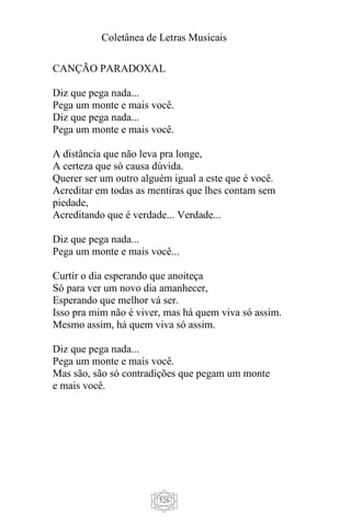 Coletânea de Letras Musicais
526
CANÇÃO PARADOXAL
Diz que pega nada...
Pega um monte e mais você.
Diz que pega nada...
Pega um monte e mais você.
A distância que não leva pra longe,
A certeza que só causa dúvida.
Querer ser um outro alguém igual a este que é você.
Acreditar em todas as mentiras que lhes contam sem
piedade,
Acreditando que é verdade... Verdade...
Diz que pega nada...
Pega um monte e mais você...
Curtir o dia esperando que anoiteça
Só para ver um novo dia amanhecer,
Esperando que melhor vá ser.
Isso pra mim não é viver, mas há quem viva só assim.
Mesmo assim, há quem viva só assim.
Diz que pega nada...
Pega um monte e mais você.
Mas são, são só contradições que pegam um monte
e mais você.
 