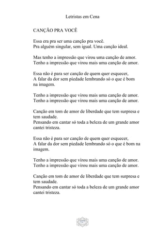 Letristas em Cena
527
CANÇÃO PRA VOCÊ
Essa era pra ser uma canção pra você.
Pra alguém singular, sem igual. Uma canção ideal.
Mas tenho a impressão que virou uma canção de amor.
Tenho a impressão que virou mais uma canção de amor.
Essa não é para ser canção de quem quer esquecer,
A falar da dor sem piedade lembrando só o que é bom
na imagem.
Tenho a impressão que virou mais uma canção de amor.
Tenho a impressão que virou mais uma canção de amor.
Canção em tom de amor de liberdade que tem surpresa e
tem saudade.
Pensando em cantar só toda a beleza de um grande amor
cantei tristeza.
Essa não é para ser canção de quem quer esquecer,
A falar da dor sem piedade lembrando só o que é bom na
imagem.
Tenho a impressão que virou mais uma canção de amor.
Tenho a impressão que virou mais uma canção de amor.
Canção em tom de amor de liberdade que tem surpresa e
tem saudade.
Pensando em cantar só toda a beleza de um grande amor
cantei tristeza.
 