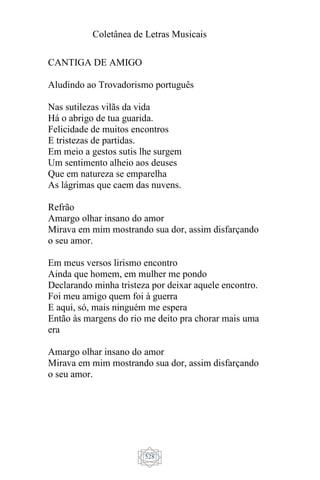 Coletânea de Letras Musicais
528
CANTIGA DE AMIGO
Aludindo ao Trovadorismo português
Nas sutilezas vilãs da vida
Há o abrigo de tua guarida.
Felicidade de muitos encontros
E tristezas de partidas.
Em meio a gestos sutis lhe surgem
Um sentimento alheio aos deuses
Que em natureza se emparelha
As lágrimas que caem das nuvens.
Refrão
Amargo olhar insano do amor
Mirava em mim mostrando sua dor, assim disfarçando
o seu amor.
Em meus versos lirismo encontro
Ainda que homem, em mulher me pondo
Declarando minha tristeza por deixar aquele encontro.
Foi meu amigo quem foi à guerra
E aqui, só, mais ninguém me espera
Então às margens do rio me deito pra chorar mais uma
era
Amargo olhar insano do amor
Mirava em mim mostrando sua dor, assim disfarçando
o seu amor.
 
