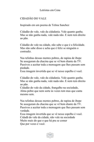 Letristas em Cena
529
CIDADÃO DO VALE
Inspirado em um poema de Telma Sanchez
Cidadão do vale, vale da cidadania. Vale quanto ganha.
Mas se não ganha nada, vale nada não. E nem tem direito
ao pão.
Cidadão do vale na cidade, não sabe o que é a felicidade.
Mas não sabe disso e acha que é feliz se ninguém o
contradiz.
Nas telinhas dessas mentes pobres, de rapina de ibope
Se asseguram da chacina que se vê bem diante da TV.
Passivos a aceitar toda a mensagem que lhes passam sem
piedade.
Essa imagem invertida que se vê nesse espelho é você.
Cidadão do vale, vale da cidadania. Vale quanto ganha.
Mas se não ganha nada, vale nada não. E nem tem direito
ao pão.
Cidadão do vale da cidade, frangalho na sociedade,
Alma pobre que nem sorte às vezes tem mas que canta
mesmo sem.
Nas telinhas dessas mentes pobres, de rapina de ibope
Se asseguram da chacina que se vê bem diante da TV.
Passivos a aceitar toda a mensagem que lhes passam sem
verdade.
Essa imagem invertida que se vê nesse espelho é você.
Cidadã do vale da cidade, não vale na sociedade
Muito mais do que o que há pra se comer
Que por vezes é você.
 