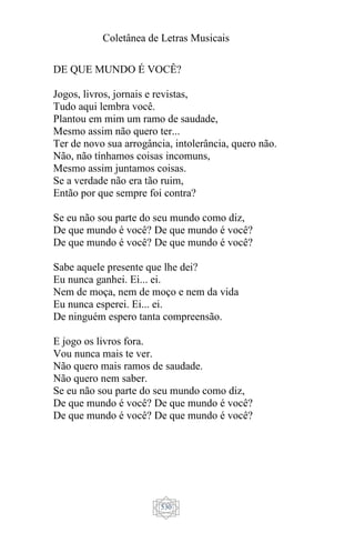 Coletânea de Letras Musicais
530
DE QUE MUNDO É VOCÊ?
Jogos, livros, jornais e revistas,
Tudo aqui lembra você.
Plantou em mim um ramo de saudade,
Mesmo assim não quero ter...
Ter de novo sua arrogância, intolerância, quero não.
Não, não tínhamos coisas incomuns,
Mesmo assim juntamos coisas.
Se a verdade não era tão ruim,
Então por que sempre foi contra?
Se eu não sou parte do seu mundo como diz,
De que mundo é você? De que mundo é você?
De que mundo é você? De que mundo é você?
Sabe aquele presente que lhe dei?
Eu nunca ganhei. Ei... ei.
Nem de moça, nem de moço e nem da vida
Eu nunca esperei. Ei... ei.
De ninguém espero tanta compreensão.
E jogo os livros fora.
Vou nunca mais te ver.
Não quero mais ramos de saudade.
Não quero nem saber.
Se eu não sou parte do seu mundo como diz,
De que mundo é você? De que mundo é você?
De que mundo é você? De que mundo é você?
 