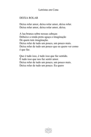 Letristas em Cena
531
DEIXA ROLAR
Deixa rolar amor, deixa rolar amor, deixa rolar.
Deixa rolar amor, deixa rolar amor, deixa.
A lua branca sobre nossas cabeças
Debaixo a renda preta aguça a imaginação
De quem tem imaginação.
Deixa rolar de tudo um pouco, um pouco mais.
Deixa rolar de tudo um pouco que eu quero ver como
é que faz.
Que é tudo isso, é tudo isso que faz sentido.
É tudo isso que nos faz sentir amor.
Deixa rolar de tudo um pouco, um pouco mais.
Deixa rolar de tudo um pouco. Eu quero
 