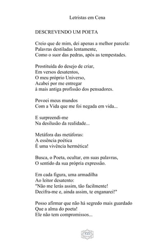 Letristas em Cena
533
DESCREVENDO UM POETA
Creio que de mim, dei apenas a melhor parcela:
Palavras destiladas lentamente,
Como o suor das pedras, após as tempestades.
Prostituída do desejo de criar,
Em versos desatentos,
O meu próprio Universo,
Acabei por me entregar
à mais antiga profissão dos pensadores.
Povoei meus mundos
Com a Vida que me foi negada em vida...
E surpreendi-me
Na desilusão da realidade...
Metáfora das metáforas:
A essência poética
É uma vivência hermética!
Busca, o Poeta, ocultar, em suas palavras,
O sentido da sua própria expressão.
Em cada figura, uma armadilha
Ao leitor desatento:
"Não me lerás assim, tão facilmente!
Decifra-me e, ainda assim, te enganarei!"
Posso afirmar que não há segredo mais guardado
Que a alma do poeta!
Ele não tem compromissos...
 