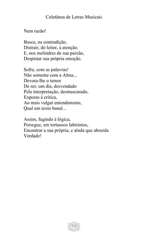 Coletânea de Letras Musicais
534
Nem razão!
Busca, na contradição,
Distrair, do leitor, a atenção.
E, nos melindres de sua paixão,
Despistar sua própria emoção.
Sofre, com as palavras!
Não somente com a Alma...
Devora-lhe o temor
De ser, um dia, desvendado
Pela interpretação, desmascarado,
Exposto à crítica,
Ao mais vulgar entendimento,
Qual um texto banal...
Assim, fugindo à lógica,
Persegue, em tortuosos labirintos,
Encontrar a sua própria, e ainda que absurda
Verdade!
 