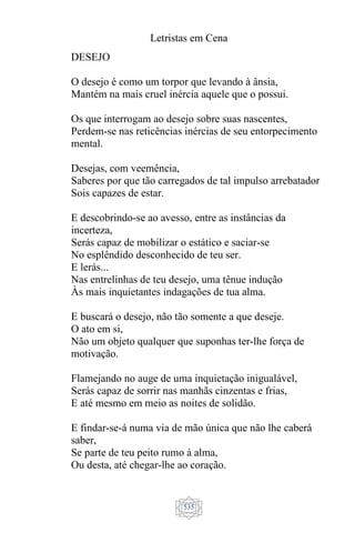 Letristas em Cena
535
DESEJO
O desejo é como um torpor que levando à ânsia,
Mantém na mais cruel inércia aquele que o possui.
Os que interrogam ao desejo sobre suas nascentes,
Perdem-se nas reticências inércias de seu entorpecimento
mental.
Desejas, com veemência,
Saberes por que tão carregados de tal impulso arrebatador
Sois capazes de estar.
E descobrindo-se ao avesso, entre as instâncias da
incerteza,
Serás capaz de mobilizar o estático e saciar-se
No esplêndido desconhecido de teu ser.
E lerás...
Nas entrelinhas de teu desejo, uma tênue indução
Às mais inquietantes indagações de tua alma.
E buscará o desejo, não tão somente a que deseje.
O ato em si,
Não um objeto qualquer que suponhas ter-lhe força de
motivação.
Flamejando no auge de uma inquietação inigualável,
Serás capaz de sorrir nas manhãs cinzentas e frias,
E até mesmo em meio as noites de solidão.
E findar-se-á numa via de mão única que não lhe caberá
saber,
Se parte de teu peito rumo à alma,
Ou desta, até chegar-lhe ao coração.
 