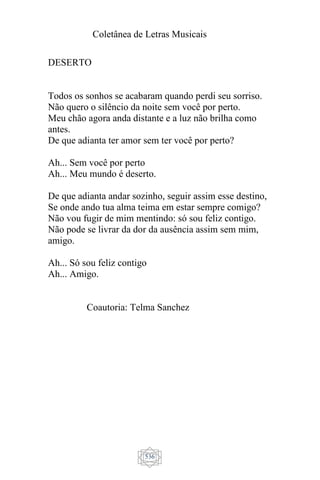 Coletânea de Letras Musicais
536
DESERTO
Todos os sonhos se acabaram quando perdi seu sorriso.
Não quero o silêncio da noite sem você por perto.
Meu chão agora anda distante e a luz não brilha como
antes.
De que adianta ter amor sem ter você por perto?
Ah... Sem você por perto
Ah... Meu mundo é deserto.
De que adianta andar sozinho, seguir assim esse destino,
Se onde ando tua alma teima em estar sempre comigo?
Não vou fugir de mim mentindo: só sou feliz contigo.
Não pode se livrar da dor da ausência assim sem mim,
amigo.
Ah... Só sou feliz contigo
Ah... Amigo.
Coautoria: Telma Sanchez
 