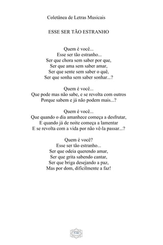 Coletânea de Letras Musicais
538
ESSE SER TÃO ESTRANHO
Quem é você...
Esse ser tão estranho...
Ser que chora sem saber por que,
Ser que ama sem saber amar,
Ser que sente sem saber o quê,
Ser que sonha sem saber sonhar...?
Quem é você...
Que pode mas não sabe, e se revolta com outros
Porque sabem e já não podem mais...?
Quem é você...
Que quando o dia amanhece começa a desfrutar,
E quando já de noite começa a lamentar
E se revolta com a vida por não vê-la passar...?
Quem é você?
Esse ser tão estranho...
Ser que odeia querendo amar,
Ser que grita sabendo cantar,
Ser que briga desejando a paz,
Mas por dom, dificilmente a faz!
 