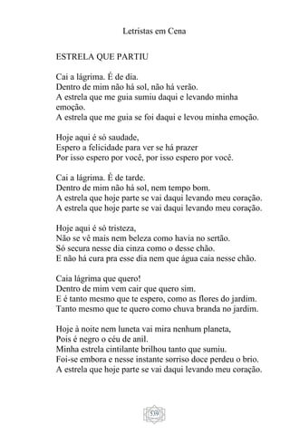 Letristas em Cena
539
ESTRELA QUE PARTIU
Cai a lágrima. É de dia.
Dentro de mim não há sol, não há verão.
A estrela que me guia sumiu daqui e levando minha
emoção.
A estrela que me guia se foi daqui e levou minha emoção.
Hoje aqui é só saudade,
Espero a felicidade para ver se há prazer
Por isso espero por você, por isso espero por você.
Cai a lágrima. É de tarde.
Dentro de mim não há sol, nem tempo bom.
A estrela que hoje parte se vai daqui levando meu coração.
A estrela que hoje parte se vai daqui levando meu coração.
Hoje aqui é só tristeza,
Não se vê mais nem beleza como havia no sertão.
Só secura nesse dia cinza como o desse chão.
E não há cura pra esse dia nem que água caia nesse chão.
Caia lágrima que quero!
Dentro de mim vem cair que quero sim.
E é tanto mesmo que te espero, como as flores do jardim.
Tanto mesmo que te quero como chuva branda no jardim.
Hoje à noite nem luneta vai mira nenhum planeta,
Pois é negro o céu de anil.
Minha estrela cintilante brilhou tanto que sumiu.
Foi-se embora e nesse instante sorriso doce perdeu o brio.
A estrela que hoje parte se vai daqui levando meu coração.
 