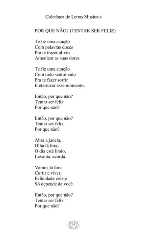 Coletânea de Letras Musicais
54
POR QUE NÃO? (TENTAR SER FELIZ)
Te fiz uma canção
Com palavras doces
Pra te trazer alivio
Amenizar as suas dores
Te fiz uma canção
Com todo sentimento
Pra te fazer sorrir
E eternizar esse momento.
Então, por que não?
Tentar ser feliz
Por que não?
Então, por que não?
Tentar ser feliz
Por que não?
Abra a janela,
Olha lá fora,
O dia está lindo,
Levanta, acorda.
Vamos lá fora
Curtir e viver,
Felicidade existe
Só depende de você.
Então, por que não?
Tentar ser feliz
Por que não?
 