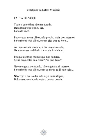 Coletânea de Letras Musicais
540
FALTA DE VOCÊ
Tudo o que existe não me agrada.
Desagrada todo o meu ser.
Falta de você.
Pode vedar meus olhos, não preciso mais dos mesmos.
Se tenho os teus olhos, é com eles que eu vejo...
As mentiras da verdade, a luz da escuridade,
Os sonhos na realidade e a tal da felicidade.
Pra que dizer ao mundo que não há nada,
Se há tudo entre eu e você? Pra que dizer?
Quem engana ao mundo, não engana a si mesmo.
Se tenho os teus olhos, com os meus eu já não vejo...
Não vejo a luz do dia, não vejo mais alegria,
Beleza na poesia; não vejo o que eu queria.
 
