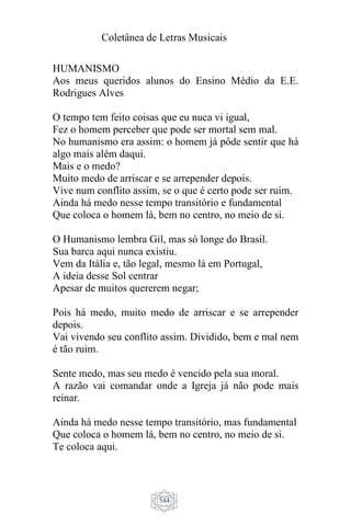 Coletânea de Letras Musicais
544
HUMANISMO
Aos meus queridos alunos do Ensino Médio da E.E.
Rodrigues Alves
O tempo tem feito coisas que eu nuca vi igual,
Fez o homem perceber que pode ser mortal sem mal.
No humanismo era assim: o homem já pôde sentir que há
algo mais além daqui.
Mais e o medo?
Muito medo de arriscar e se arrepender depois.
Vive num conflito assim, se o que é certo pode ser ruim.
Ainda há medo nesse tempo transitório e fundamental
Que coloca o homem lá, bem no centro, no meio de si.
O Humanismo lembra Gil, mas só longe do Brasil.
Sua barca aqui nunca existiu.
Vem da Itália e, tão legal, mesmo lá em Portugal,
A ideia desse Sol centrar
Apesar de muitos quererem negar;
Pois há medo, muito medo de arriscar e se arrepender
depois.
Vai vivendo seu conflito assim. Dividido, bem e mal nem
é tão ruim.
Sente medo, mas seu medo é vencido pela sua moral.
A razão vai comandar onde a Igreja já não pode mais
reinar.
Ainda há medo nesse tempo transitório, mas fundamental
Que coloca o homem lá, bem no centro, no meio de si.
Te coloca aqui.
 