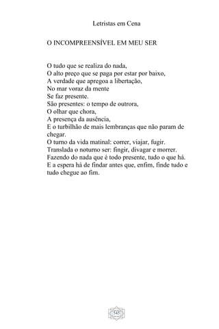 Letristas em Cena
545
O INCOMPREENSÍVEL EM MEU SER
O tudo que se realiza do nada,
O alto preço que se paga por estar por baixo,
A verdade que apregoa a libertação,
No mar voraz da mente
Se faz presente.
São presentes: o tempo de outrora,
O olhar que chora,
A presença da ausência,
E o turbilhão de mais lembranças que não param de
chegar.
O turno da vida matinal: correr, viajar, fugir.
Translada o noturno ser: fingir, divagar e morrer.
Fazendo do nada que é todo presente, tudo o que há.
E a espera há de findar antes que, enfim, finde tudo e
tudo chegue ao fim.
 