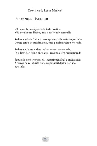Coletânea de Letras Musicais
546
INCOMPREENSÍVEL SER
Não é razão, mas já a vida toda contida.
Não serei mera ilusão, mas a realidade contraída.
Sedenta pelo infinito e incompreensivelmente angustiada.
Longe estou do pessimismo, mas pessimamente exaltada.
Sedenta e intensa alma. Alma esta atormentada,
Que bem não sente onde está, mas não tem outra morada.
Seguindo sem ir prossigo, incompreensível e angustiada;
Ansiosa pelo infinito onde as possibilidades não são
ocultadas.
 