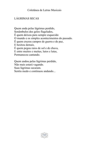 Coletânea de Letras Musicais
548
LÁGRIMAS SECAS
Quem anda pelas lágrimas perdido,
Sonâmbulos dos gelos flagelados,
É quem deixou para sempre esquecido
O mundo e os simples acontecimentos do passado.
É quem cruzou campos de guerra e de paz,
E hesitou demais.
É quem pegou raios de sol e de chuva,
E entre muitos e muitas, lutos e lutas,
Permaneceu cantando.
Quem andou pelas lágrimas perdido,
Não mais estará vagando.
Suas lágrimas secaram.
Sentiu medo e continuou andando...
 