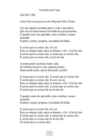 Letristas em Cena
549
LEI DE CÃO
Letra feita em parceria com Marcelo Silva Tomé
Um dia alguém acordou para a vida e descobriu
Que ela era bem menos divertida do que presumiu.
E quanto mais ele aprendia, mais confuso, menos
entendia
Futebol, contas, propina, sociedade dividida.
É assim que as coisas são. Eu sei.
Para os amigos tudo, para os demais: a lei. A lei de cão.
É assim que as coisas são, é assim que as coisas são,
É assim que as coisas são, na lei de cão
A pornografia acontece todo o dia
Na tribuna do povo com suposta justiça
Quem pode pode, quem não pode, acorde!
É assim que as coisas são. É assim que as coisas são.
É assim que as coisas são. Eu sei, eu sei,
Para os amigos tudo, para os demais: a lei. A lei de cão.
É assim que as coisas são, é assim que as coisas são,
É assim que as coisas são na lei de cão.
E quanto mais ele aprendia, mais confuso, menos
entendia
Futebol, contas, propina, sociedade dividida.
É assim que as coisas são. Eu sei.
Para os amigos tudo, para os demais: a lei. A lei de cão.
É assim que as coisas são, é assim que as coisas são,
É assim que as coisas são na lei de cão.
(É assim que as coisas são).
 