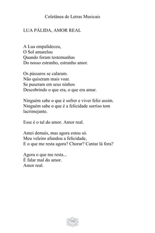 Coletânea de Letras Musicais
550
LUA PÁLIDA, AMOR REAL
A Lua empalideceu,
O Sol amarelou
Quando foram testemunhas
Do nosso estranho, estranho amor.
Os pássaros se calaram.
Não quiseram mais voar.
Se puseram em seus ninhos
Descobrindo o que era, o que era amar.
Ninguém sabe o que é sofrer e viver feliz assim.
Ninguém sabe o que é a felicidade sorriso tom
lacrimejante.
Esse é o tal do amor. Amor real.
Amei demais, mas agora estou só.
Meu veleiro afundou a felicidade,
E o que me resta agora? Chorar? Cantar lá fora?
Agora o que me resta...
É falar mal do amor.
Amor real.
 