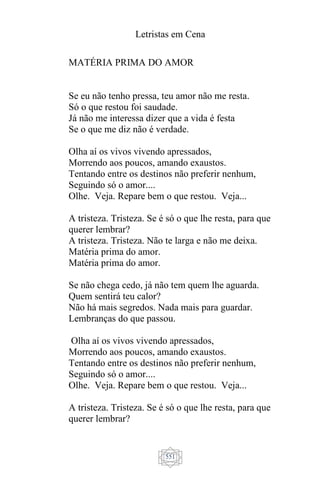 Letristas em Cena
551
MATÉRIA PRIMA DO AMOR
Se eu não tenho pressa, teu amor não me resta.
Só o que restou foi saudade.
Já não me interessa dizer que a vida é festa
Se o que me diz não é verdade.
Olha aí os vivos vivendo apressados,
Morrendo aos poucos, amando exaustos.
Tentando entre os destinos não preferir nenhum,
Seguindo só o amor....
Olhe. Veja. Repare bem o que restou. Veja...
A tristeza. Tristeza. Se é só o que lhe resta, para que
querer lembrar?
A tristeza. Tristeza. Não te larga e não me deixa.
Matéria prima do amor.
Matéria prima do amor.
Se não chega cedo, já não tem quem lhe aguarda.
Quem sentirá teu calor?
Não há mais segredos. Nada mais para guardar.
Lembranças do que passou.
Olha aí os vivos vivendo apressados,
Morrendo aos poucos, amando exaustos.
Tentando entre os destinos não preferir nenhum,
Seguindo só o amor....
Olhe. Veja. Repare bem o que restou. Veja...
A tristeza. Tristeza. Se é só o que lhe resta, para que
querer lembrar?
 