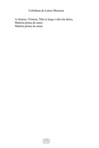 Coletânea de Letras Musicais
552
A tristeza. Tristeza. Não te larga e não me deixa.
Matéria prima do amor.
Matéria prima do amor.
 