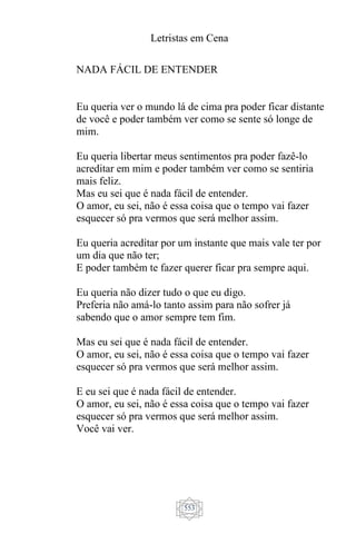 Letristas em Cena
553
NADA FÁCIL DE ENTENDER
Eu queria ver o mundo lá de cima pra poder ficar distante
de você e poder também ver como se sente só longe de
mim.
Eu queria libertar meus sentimentos pra poder fazê-lo
acreditar em mim e poder também ver como se sentiria
mais feliz.
Mas eu sei que é nada fácil de entender.
O amor, eu sei, não é essa coisa que o tempo vai fazer
esquecer só pra vermos que será melhor assim.
Eu queria acreditar por um instante que mais vale ter por
um dia que não ter;
E poder também te fazer querer ficar pra sempre aqui.
Eu queria não dizer tudo o que eu digo.
Preferia não amá-lo tanto assim para não sofrer já
sabendo que o amor sempre tem fim.
Mas eu sei que é nada fácil de entender.
O amor, eu sei, não é essa coisa que o tempo vai fazer
esquecer só pra vermos que será melhor assim.
E eu sei que é nada fácil de entender.
O amor, eu sei, não é essa coisa que o tempo vai fazer
esquecer só pra vermos que será melhor assim.
Você vai ver.
 