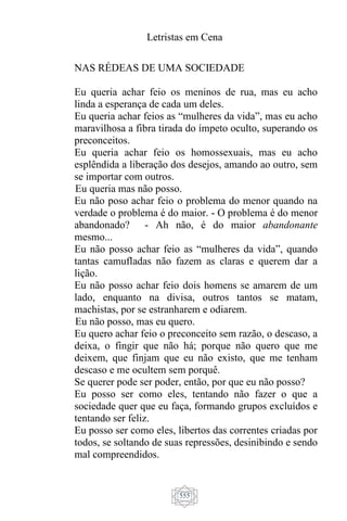 Letristas em Cena
555
NAS RÉDEAS DE UMA SOCIEDADE
Eu queria achar feio os meninos de rua, mas eu acho
linda a esperança de cada um deles.
Eu queria achar feios as “mulheres da vida”, mas eu acho
maravilhosa a fibra tirada do ímpeto oculto, superando os
preconceitos.
Eu queria achar feio os homossexuais, mas eu acho
esplêndida a liberação dos desejos, amando ao outro, sem
se importar com outros.
Eu queria mas não posso.
Eu não poso achar feio o problema do menor quando na
verdade o problema é do maior. - O problema é do menor
abandonado? - Ah não, é do maior abandonante
mesmo...
Eu não posso achar feio as “mulheres da vida”, quando
tantas camufladas não fazem as claras e querem dar a
lição.
Eu não posso achar feio dois homens se amarem de um
lado, enquanto na divisa, outros tantos se matam,
machistas, por se estranharem e odiarem.
Eu não posso, mas eu quero.
Eu quero achar feio o preconceito sem razão, o descaso, a
deixa, o fingir que não há; porque não quero que me
deixem, que finjam que eu não existo, que me tenham
descaso e me ocultem sem porquê.
Se querer pode ser poder, então, por que eu não posso?
Eu posso ser como eles, tentando não fazer o que a
sociedade quer que eu faça, formando grupos excluídos e
tentando ser feliz.
Eu posso ser como eles, libertos das correntes criadas por
todos, se soltando de suas repressões, desinibindo e sendo
mal compreendidos.
 