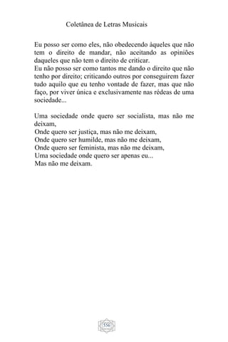 Coletânea de Letras Musicais
556
Eu posso ser como eles, não obedecendo àqueles que não
tem o direito de mandar, não aceitando as opiniões
daqueles que não tem o direito de criticar.
Eu não posso ser como tantos me dando o direito que não
tenho por direito; criticando outros por conseguirem fazer
tudo aquilo que eu tenho vontade de fazer, mas que não
faço, por viver única e exclusivamente nas rédeas de uma
sociedade...
Uma sociedade onde quero ser socialista, mas não me
deixam,
Onde quero ser justiça, mas não me deixam,
Onde quero ser humilde, mas não me deixam,
Onde quero ser feminista, mas não me deixam,
Uma sociedade onde quero ser apenas eu...
Mas não me deixam.
 